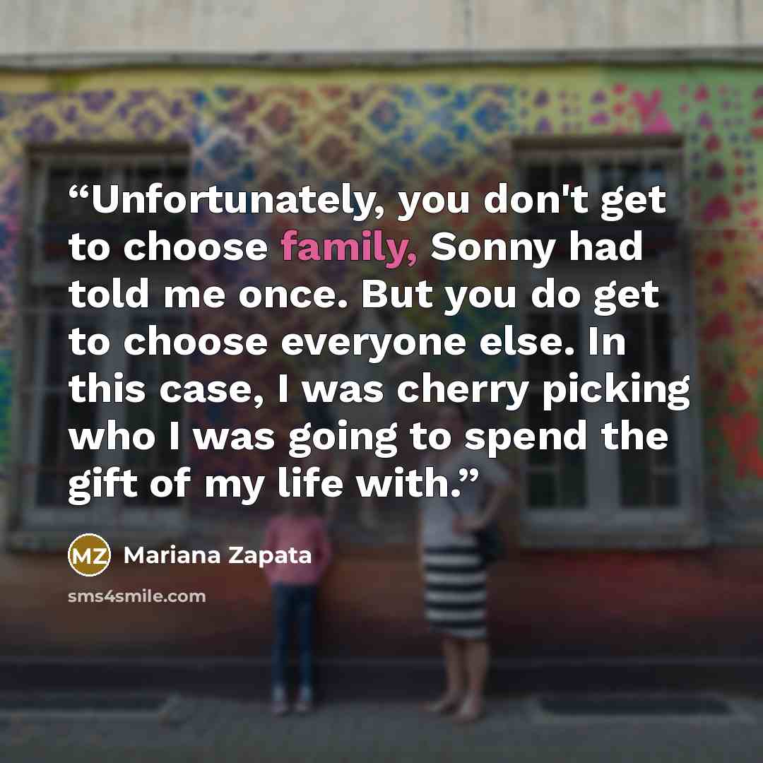 “Unfortunately, you don't get to choose family, Sonny had told me once. But you do get to choose everyone else. In this case, I was cherry picking who I was going to spend the gift of my life with.” quote by Mariana Zapata