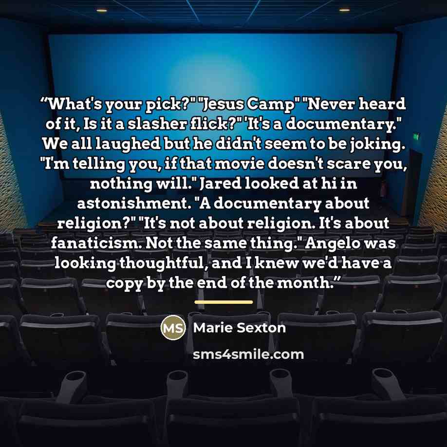 “What's your pick?" "Jesus Camp" "Never heard of it, Is it a slasher flick?" 'It's a documentary." We all laughed but he didn't seem to be joking. "I'm telling you, if that movie doesn't scare you, nothing will." Jared looked at hi in astonishment. "A documentary about religion?" "It's not about…” quote by Marie Sexton