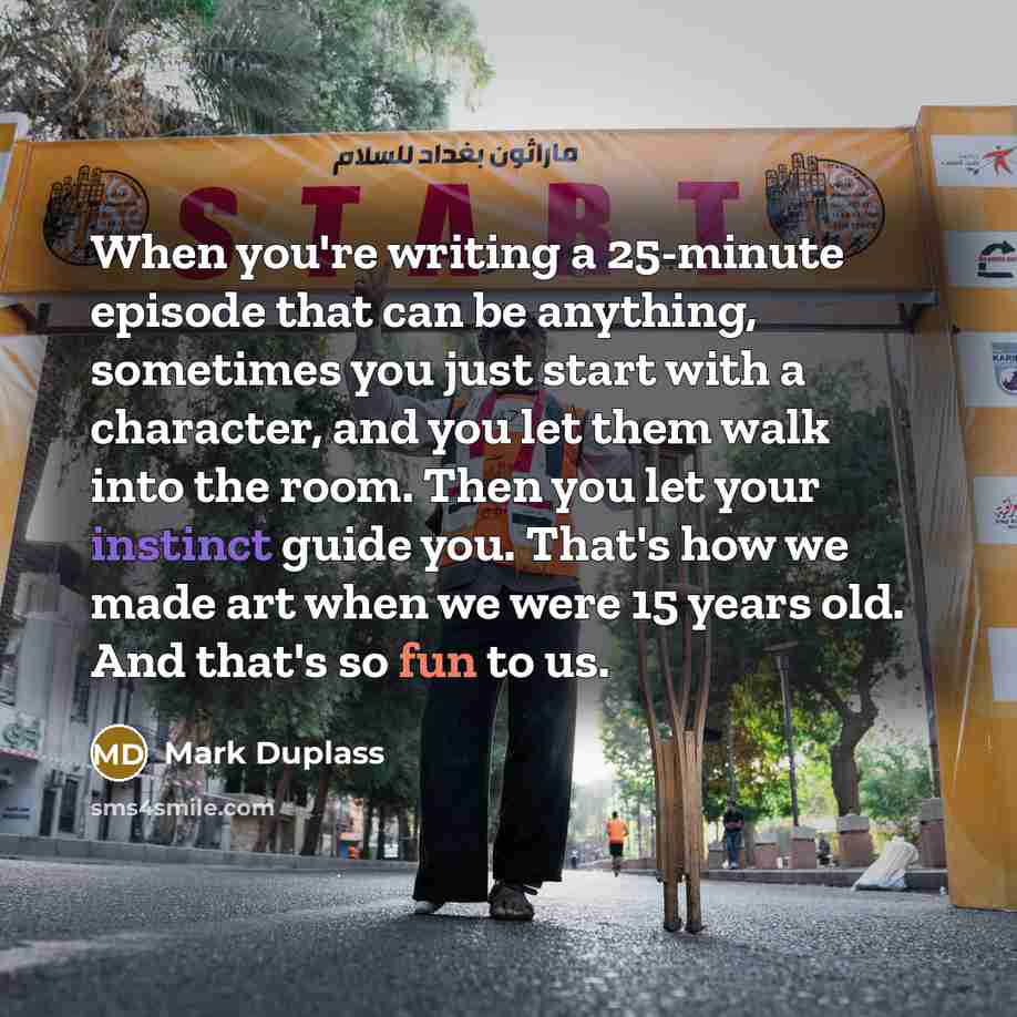 “When you're writing a 25-minute episode that can be anything, sometimes you just start with a character, and you let them walk into the room. Then you let your instinct guide you. That's how we made art when we were 15 years old. And that's so fun to us.” quote by Mark Duplass