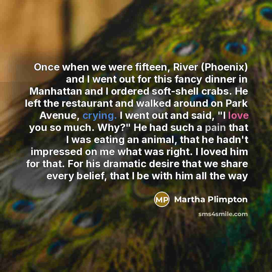“Once when we were fifteen, River (Phoenix) and I went out for this fancy dinner in Manhattan and I ordered soft-shell crabs. He left the restaurant and walked around on Park Avenue, crying. I went out and said, "I love you so much. Why?" He had such a pain that I was eating an animal, that he…” quote by Martha Plimpton