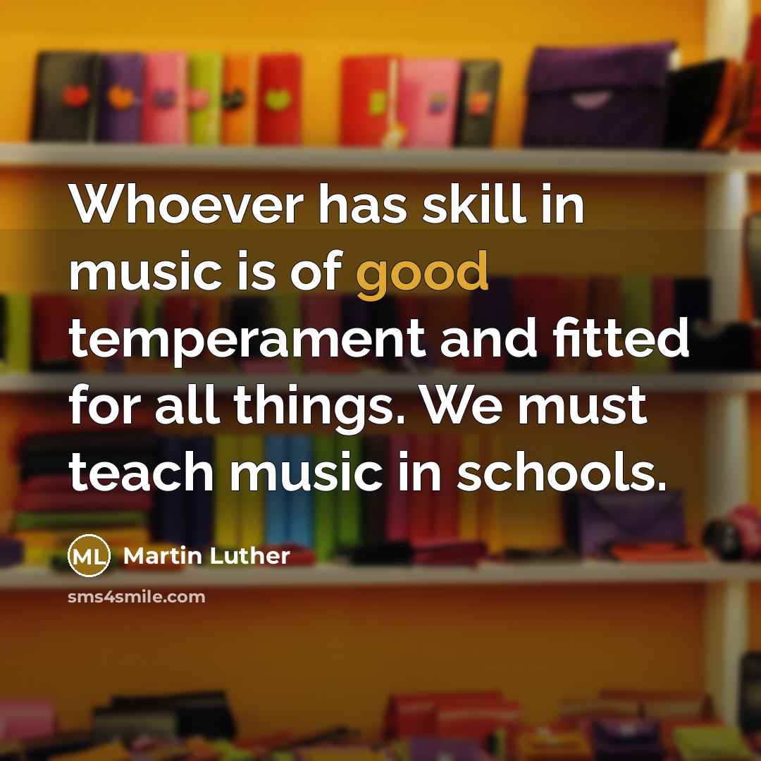 “Whoever has skill in music is of good temperament and fitted for all things. We must teach music in schools.” quote by Martin Luther
