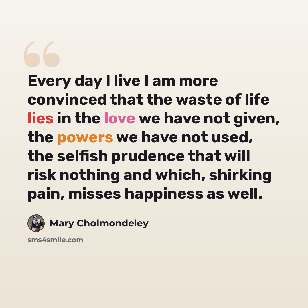 “Every day I live I am more convinced that the waste of life lies in the love we have not given, the powers we have not used, the selfish prudence that will risk nothing and which, shirking pain, misses happiness as well.” quote by Mary Cholmondeley