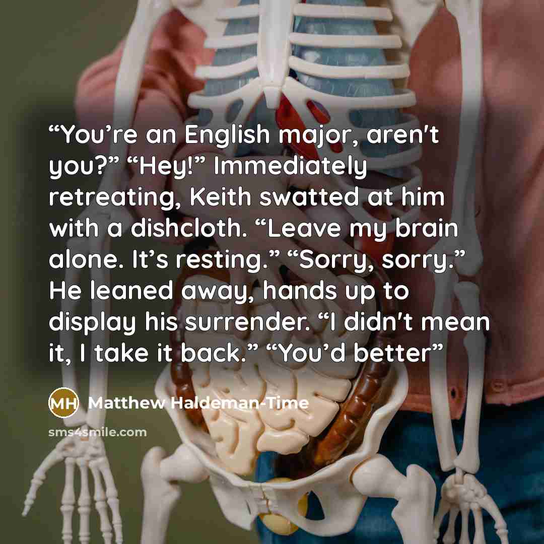 “You’re an English major, aren't you?” “Hey!” Immediately retreating, Keith swatted at him with a dishcloth. “Leave my brain alone. It’s resting.” “Sorry, sorry.” He leaned away, hands up to display his surrender. “I didn't mean it, I take it back.” “You’d better” quote by Matthew Haldeman-Time