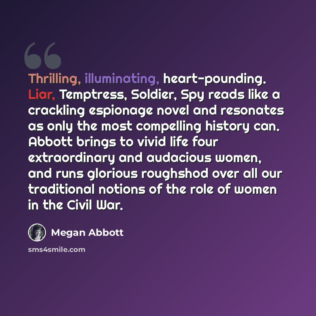 “Thrilling, illuminating, heart-pounding. Liar, Temptress, Soldier, Spy reads like a crackling espionage novel and resonates as only the most compelling history can. Abbott brings to vivid life four extraordinary and audacious women, and runs glorious roughshod over all our traditional notions of…” quote by Megan Abbott