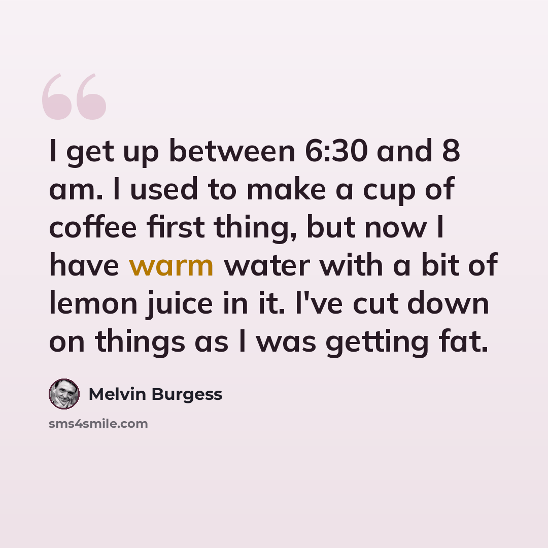 “I get up between 6:30 and 8 am. I used to make a cup of coffee first thing, but now I have warm water with a bit of lemon juice in it. I've cut down on things as I was getting fat.” quote by Melvin Burgess