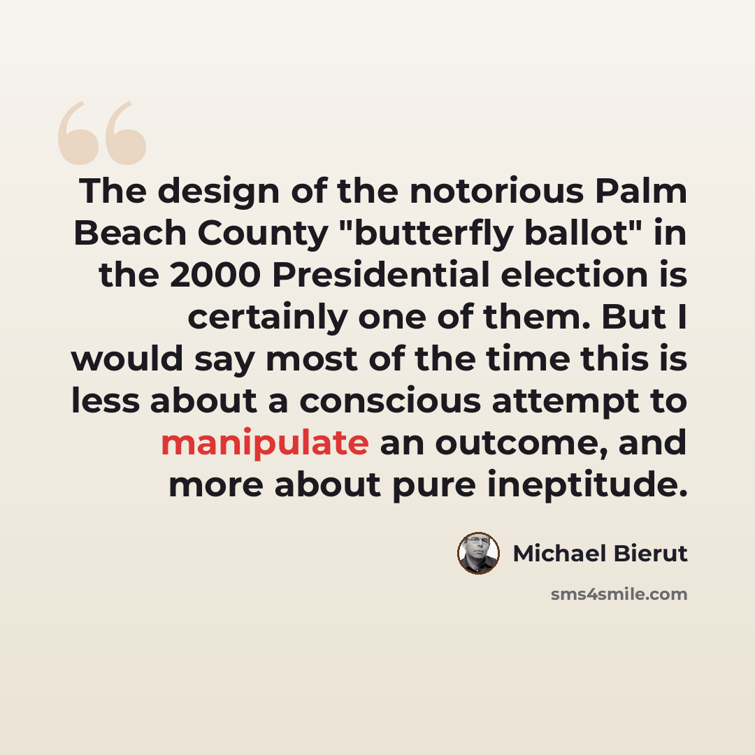 “The design of the notorious Palm Beach County "butterfly ballot" in the 2000 Presidential election is certainly one of them. But I would say most of the time this is less about a conscious attempt to manipulate an outcome, and more about pure ineptitude.” quote by Michael Bierut