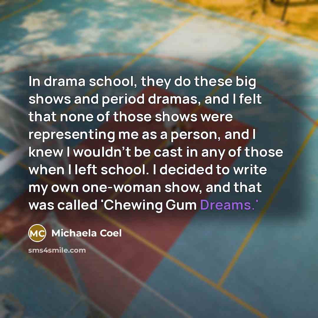 “In drama school, they do these big shows and period dramas, and I felt that none of those shows were representing me as a person, and I knew I wouldn't be cast in any of those when I left school. I decided to write my own one-woman show, and that was called 'Chewing Gum Dreams.'” quote by Michaela Coel