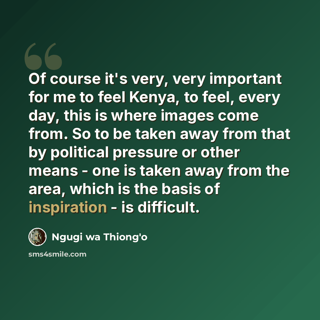 “Of course it's very, very important for me to feel Kenya, to feel, every day, this is where images come from. So to be taken away from that by political pressure or other means - one is taken away from the area, which is the basis of inspiration - is difficult.” quote by Ngugi wa Thiong'o