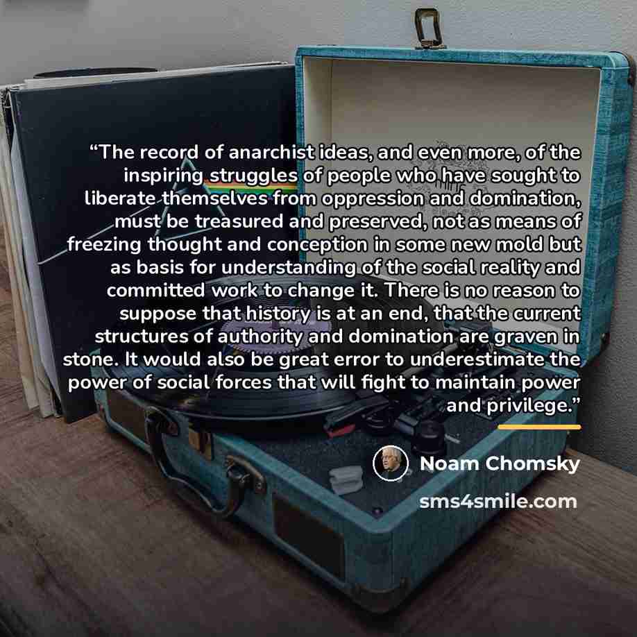 “The record of anarchist ideas, and even more, of the inspiring struggles of people who have sought to liberate themselves from oppression and domination, must be treasured and preserved, not as means of freezing thought and conception in some new mold but as basis for understanding of the social…” quote by Noam Chomsky
