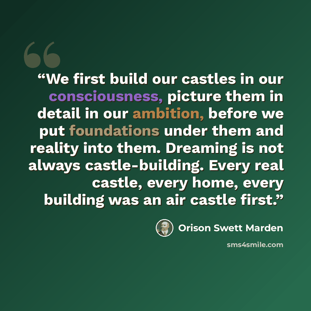 “We first build our castles in our consciousness, picture them in detail in our ambition, before we put foundations under them and reality into them. Dreaming is not always castle-building. Every real castle, every home, every building was an air castle first.” quote by Orison Swett Marden