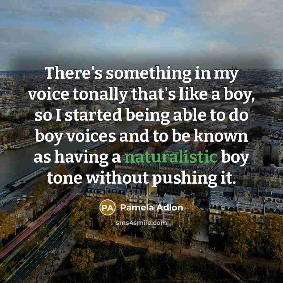 “There's something in my voice tonally that's like a boy, so I started being able to do boy voices and to be known as having a naturalistic boy tone without pushing it.” quote by Pamela Adlon