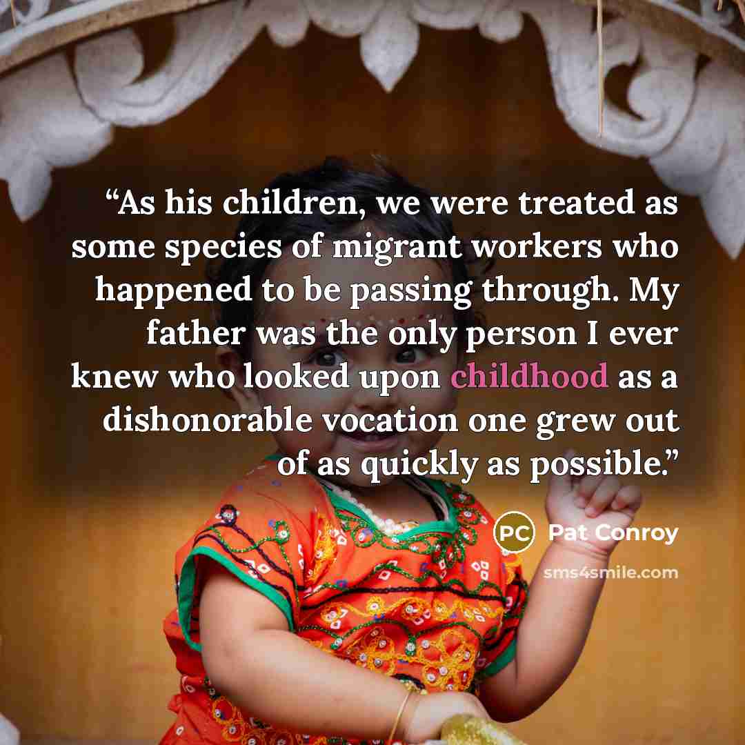 “As his children, we were treated as some species of migrant workers who happened to be passing through. My father was the only person I ever knew who looked upon childhood as a dishonorable vocation one grew out of as quickly as possible.” quote by Pat Conroy