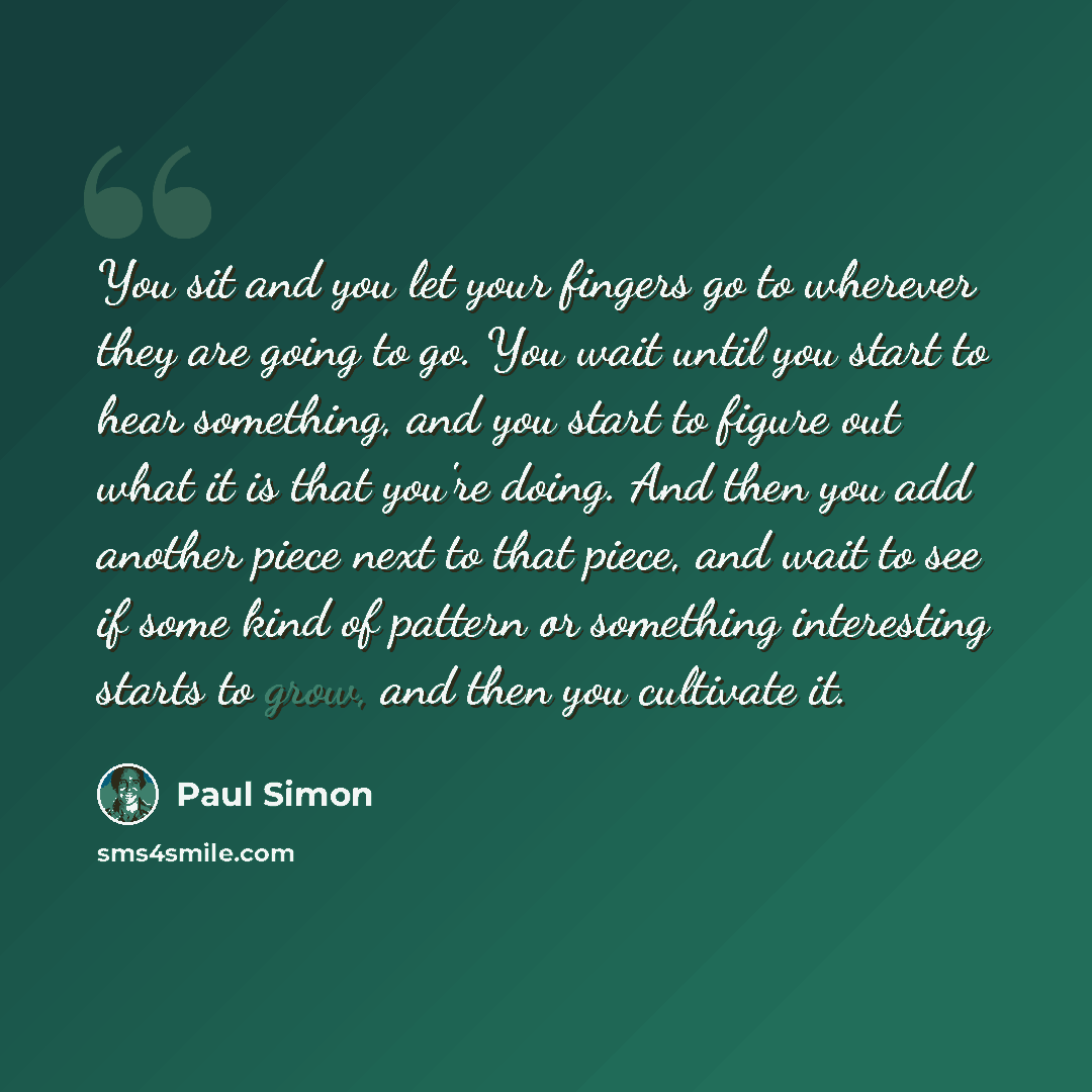 “You sit and you let your fingers go to wherever they are going to go. You wait until you start to hear something, and you start to figure out what it is that you're doing. And then you add another piece next to that piece, and wait to see if some kind of pattern or something interesting starts to…” quote by Paul Simon
