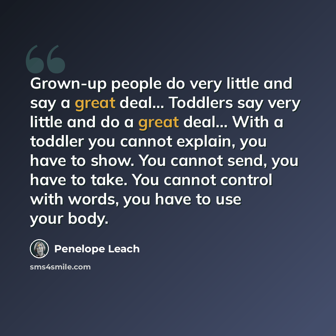 “Grown-up people do very little and say a great deal… Toddlers say very little and do a great deal… With a toddler you cannot explain, you have to show. You cannot send, you have to take. You cannot control with words, you have to use your body.” quote by Penelope Leach