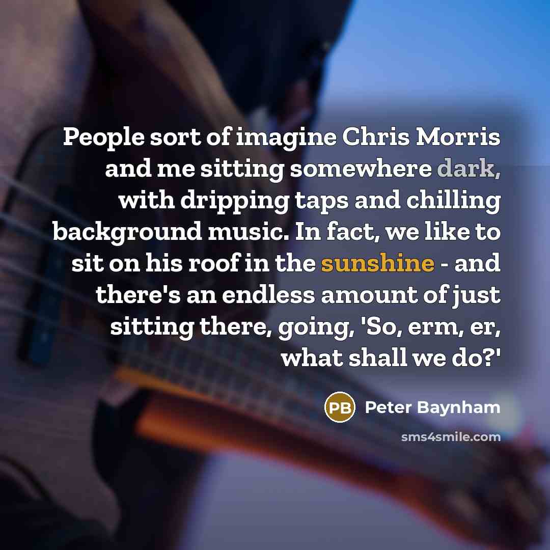 “People sort of imagine Chris Morris and me sitting somewhere dark, with dripping taps and chilling background music. In fact, we like to sit on his roof in the sunshine - and there's an endless amount of just sitting there, going, 'So, erm, er, what shall we do?'” quote by Peter Baynham