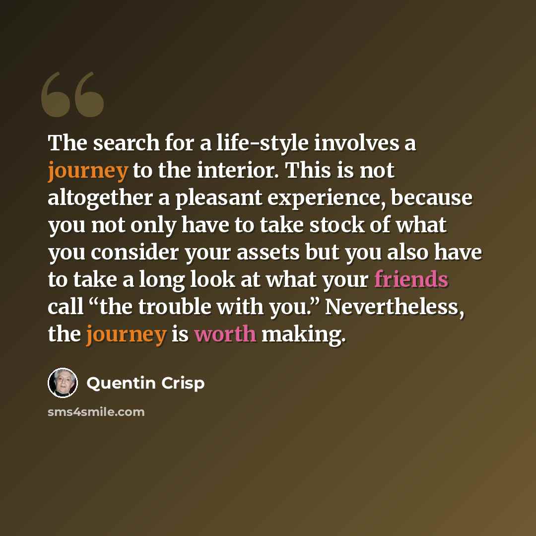 “The search for a life-style involves a journey to the interior. This is not altogether a pleasant experience, because you not only have to take stock of what you consider your assets but you also have to take a long look at what your friends call “the trouble with you.” Nevertheless, the journey…” quote by Quentin Crisp