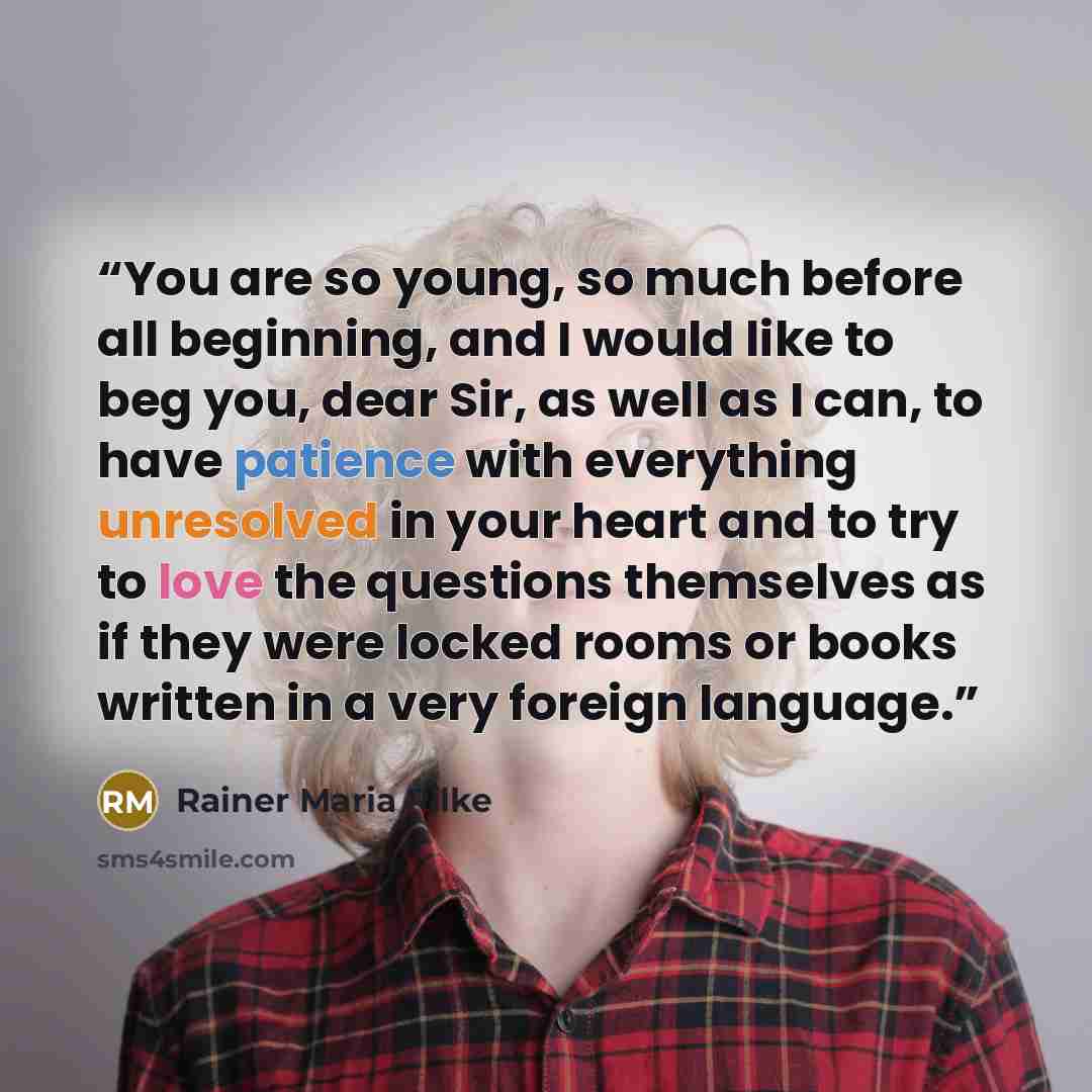 “You are so young, so much before all beginning, and I would like to beg you, dear Sir, as well as I can, to have patience with everything unresolved in your heart and to try to love the questions themselves as if they were locked rooms or books written in a very foreign language.” quote by Rainer Maria Rilke