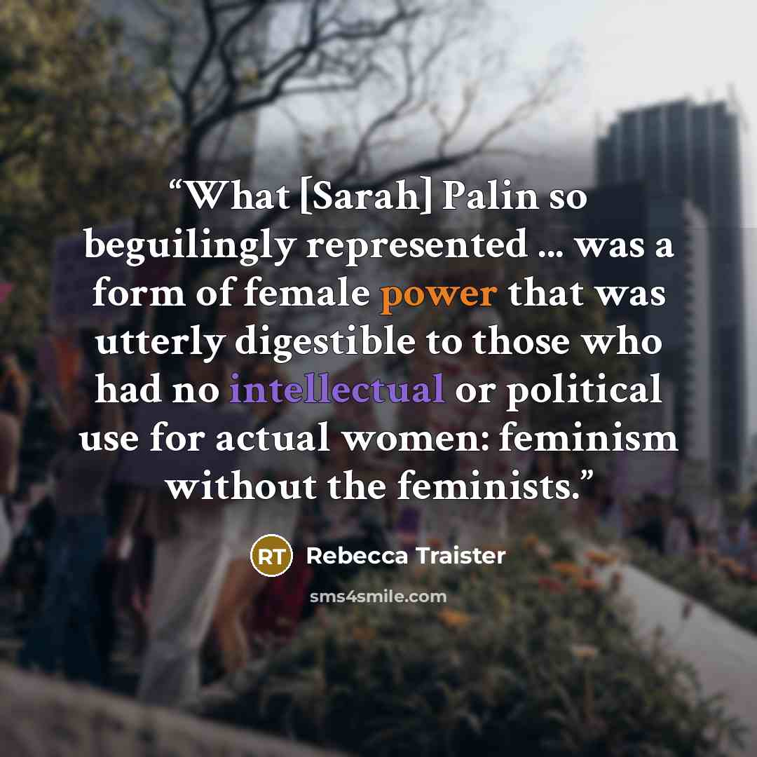 “What [Sarah] Palin so beguilingly represented ... was a form of female power that was utterly digestible to those who had no intellectual or political use for actual women: feminism without the feminists.” quote by Rebecca Traister