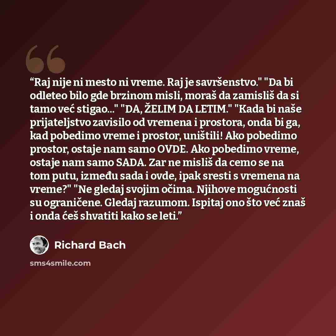 “Raj nije ni mesto ni vreme. Raj je savršenstvo." "Da bi odleteo bilo gde brzinom misli, moraš da zamisliš da si tamo već stigao..." "DA, ŽELIM DA LETIM." "Kada bi naše prijateljstvo zavisilo od vremena i prostora, onda bi ga, kad pobedimo vreme i prostor, uništili! Ako pobedimo prostor, ostaje nam…” quote by Richard Bach