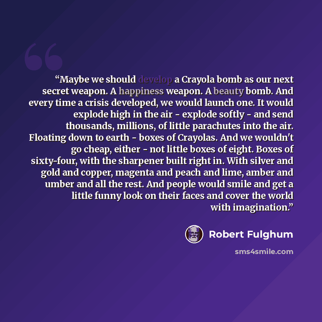 “Maybe we should develop a Crayola bomb as our next secret weapon. A happiness weapon. A beauty bomb. And every time a crisis developed, we would launch one. It would explode high in the air - explode softly - and send thousands, millions, of little parachutes into the air. Floating down to earth…” quote by Robert Fulghum