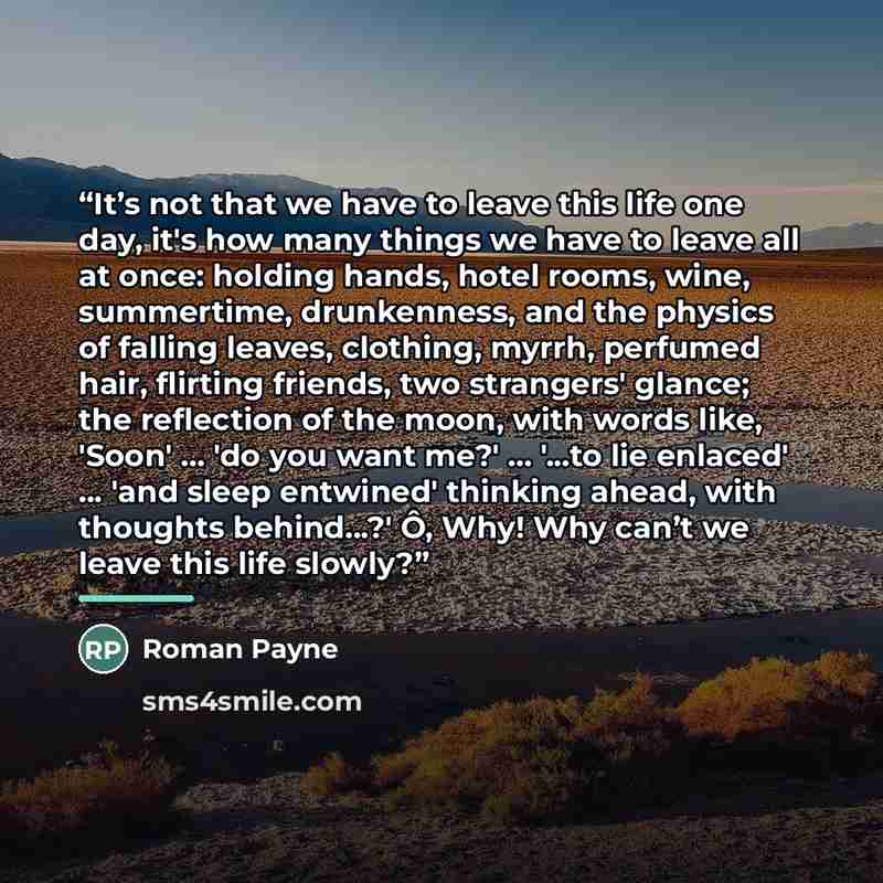 “It’s not that we have to leave this life one day, it's how many things we have to leave all at once: holding hands, hotel rooms, wine, summertime, drunkenness, and the physics of falling leaves, clothing, myrrh, perfumed hair, flirting friends, two strangers' glance; the reflection of the moon…” quote by Roman Payne