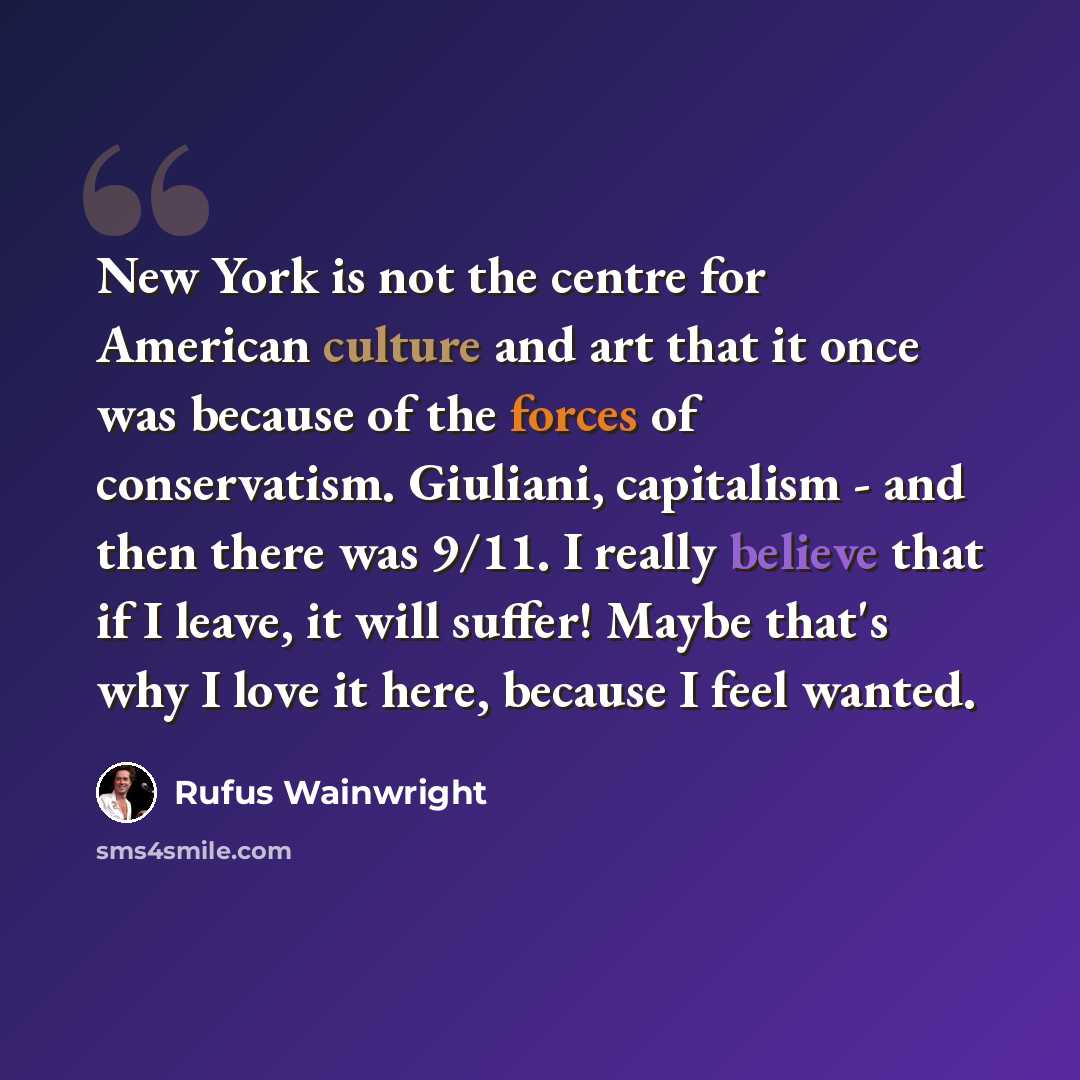 “New York is not the centre for American culture and art that it once was because of the forces of conservatism. Giuliani, capitalism - and then there was 9/11. I really believe that if I leave, it will suffer! Maybe that's why I love it here, because I feel wanted.” quote by Rufus Wainwright
