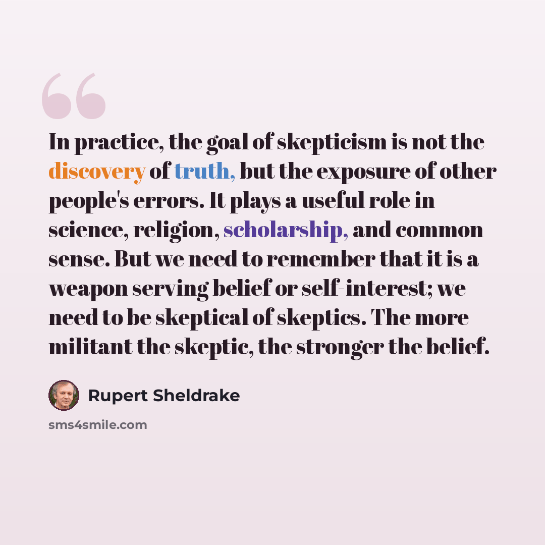 “In practice, the goal of skepticism is not the discovery of truth, but the exposure of other people's errors. It plays a useful role in science, religion, scholarship, and common sense. But we need to remember that it is a weapon serving belief or self-interest; we need to be skeptical of…” quote by Rupert Sheldrake