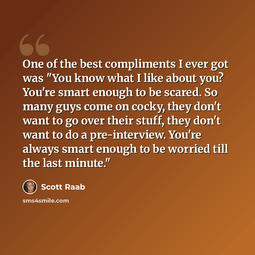 “One of the best compliments I ever got was "You know what I like about you? You're smart enough to be scared. So many guys come on cocky, they don't want to go over their stuff, they don't want to do a pre-interview. You're always smart enough to be worried till the last minute."” quote by Scott Raab