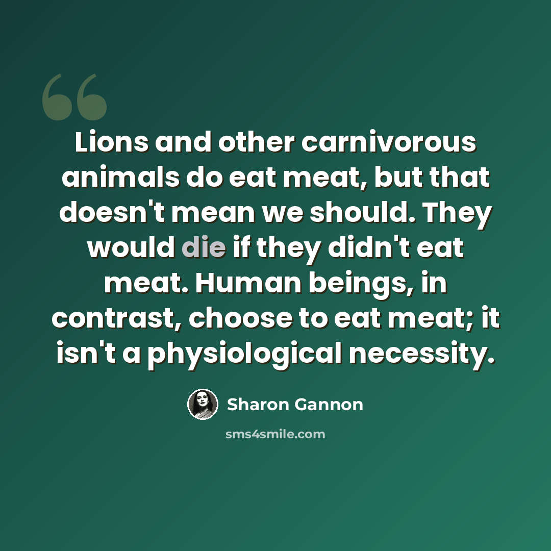 “Lions and other carnivorous animals do eat meat, but that doesn't mean we should. They would die if they didn't eat meat. Human beings, in contrast, choose to eat meat; it isn't a physiological necessity.” quote by Sharon Gannon