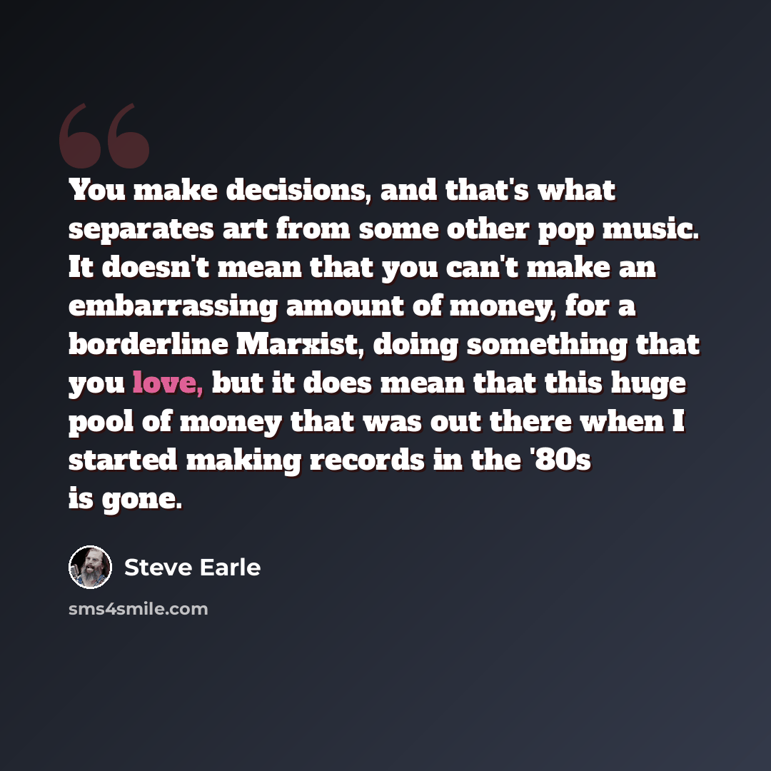 “You make decisions, and that's what separates art from some other pop music. It doesn't mean that you can't make an embarrassing amount of money, for a borderline Marxist, doing something that you love, but it does mean that this huge pool of money that was out there when I started making records…” quote by Steve Earle