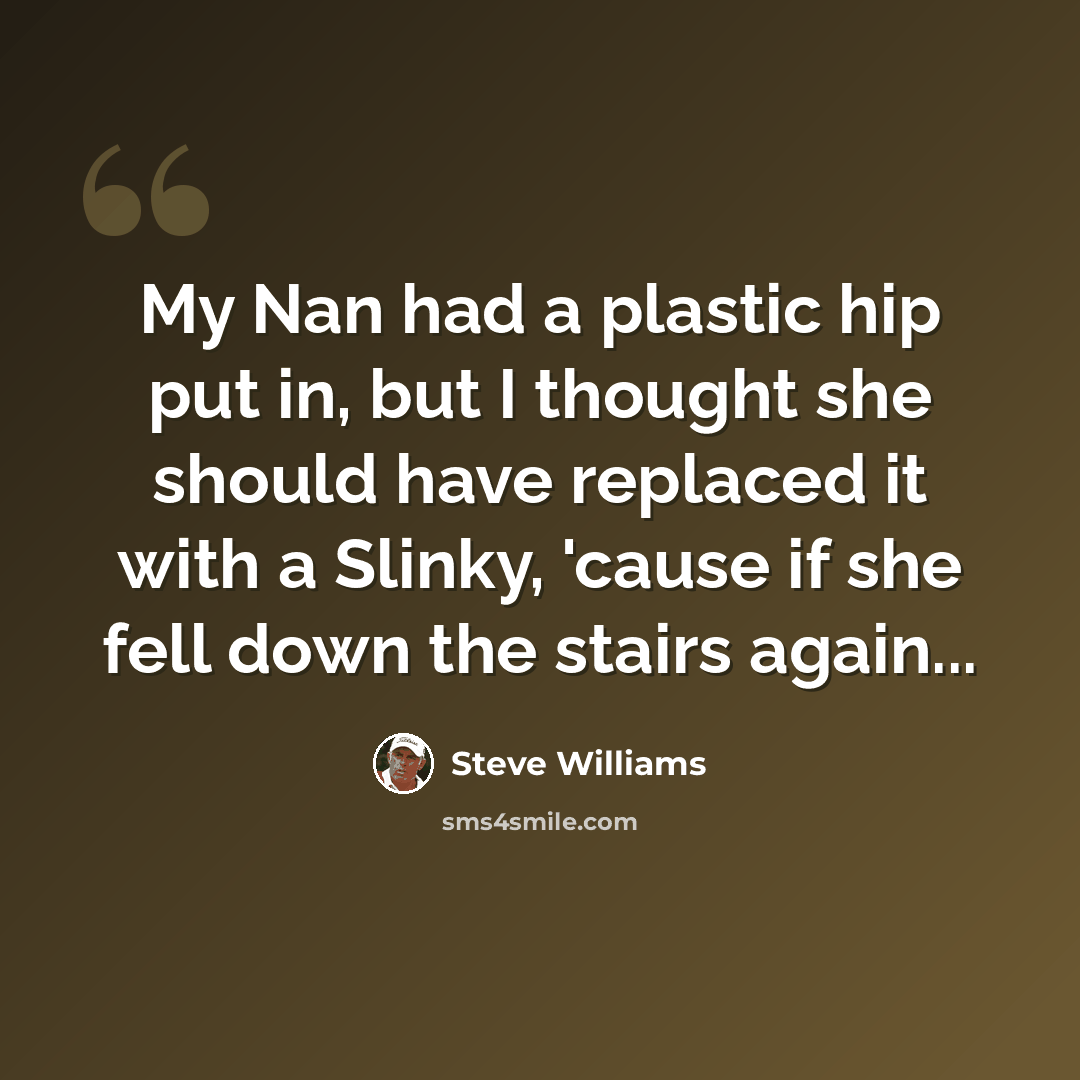 “My Nan had a plastic hip put in, but I thought she should have replaced it with a Slinky, 'cause if she fell down the stairs again...” quote by Steve Williams