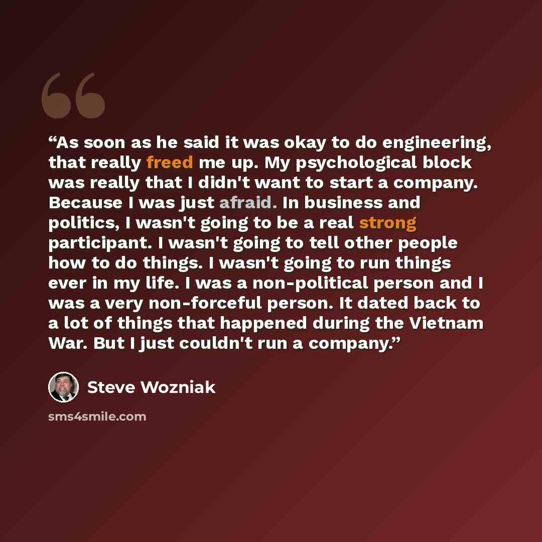 “As soon as he said it was okay to do engineering, that really freed me up. My psychological block was really that I didn't want to start a company. Because I was just afraid. In business and politics, I wasn't going to be a real strong participant. I wasn't going to tell other people how to do…” quote by Steve Wozniak