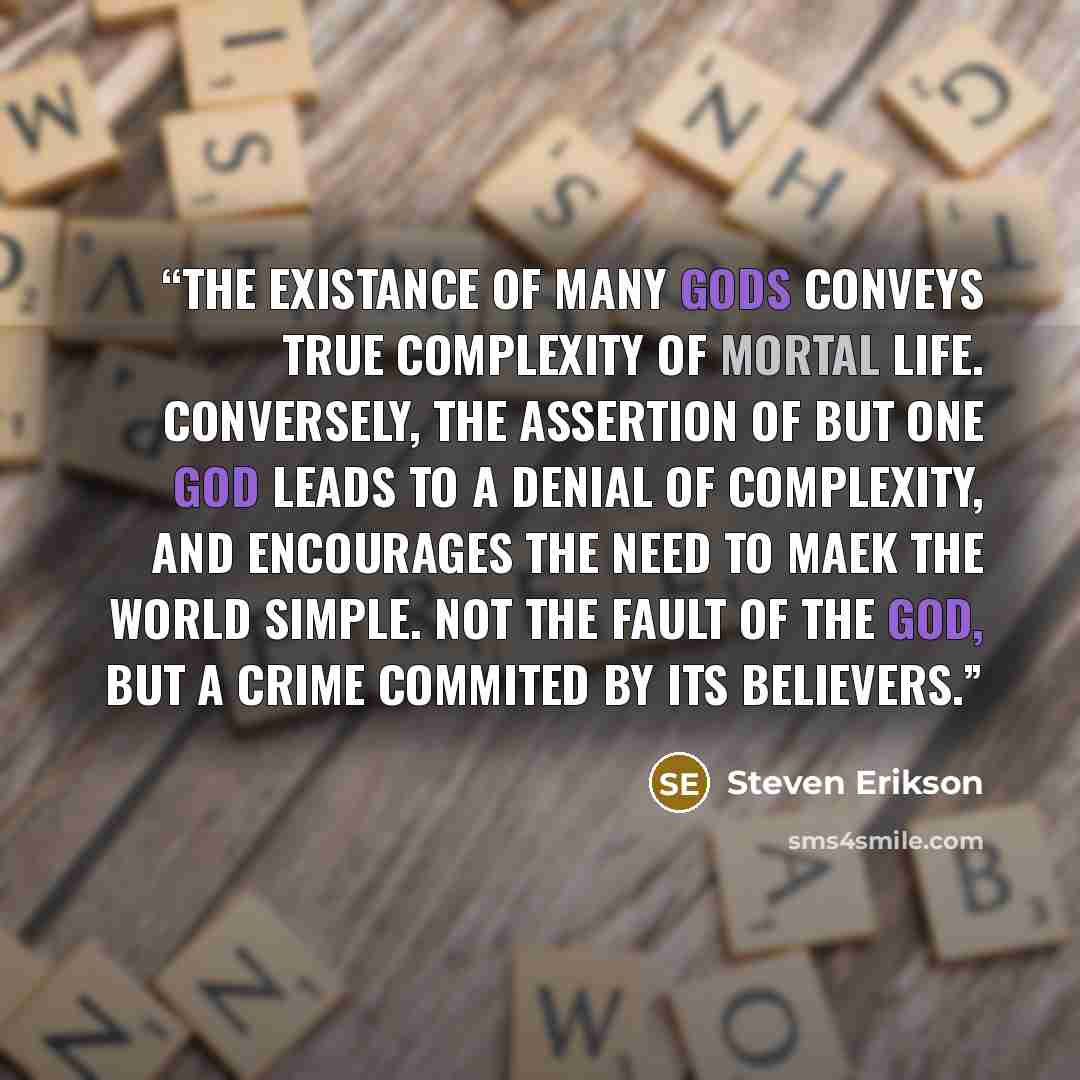 “The existance of many gods conveys true complexity of mortal life. Conversely, the assertion of but one god leads to a denial of complexity, and encourages the need to maek the world simple. Not the fault of the god, but a crime commited by its believers.” quote by Steven Erikson