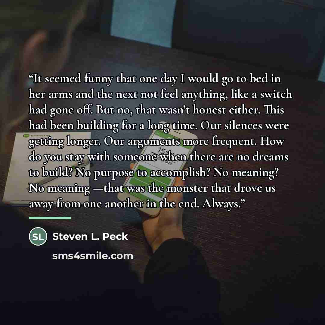 “It seemed funny that one day I would go to bed in her arms and the next not feel anything, like a switch had gone off. But no, that wasn’t honest either. This had been building for a long time. Our silences were getting longer. Our arguments more frequent. How do you stay with someone when there…” quote by Steven L. Peck