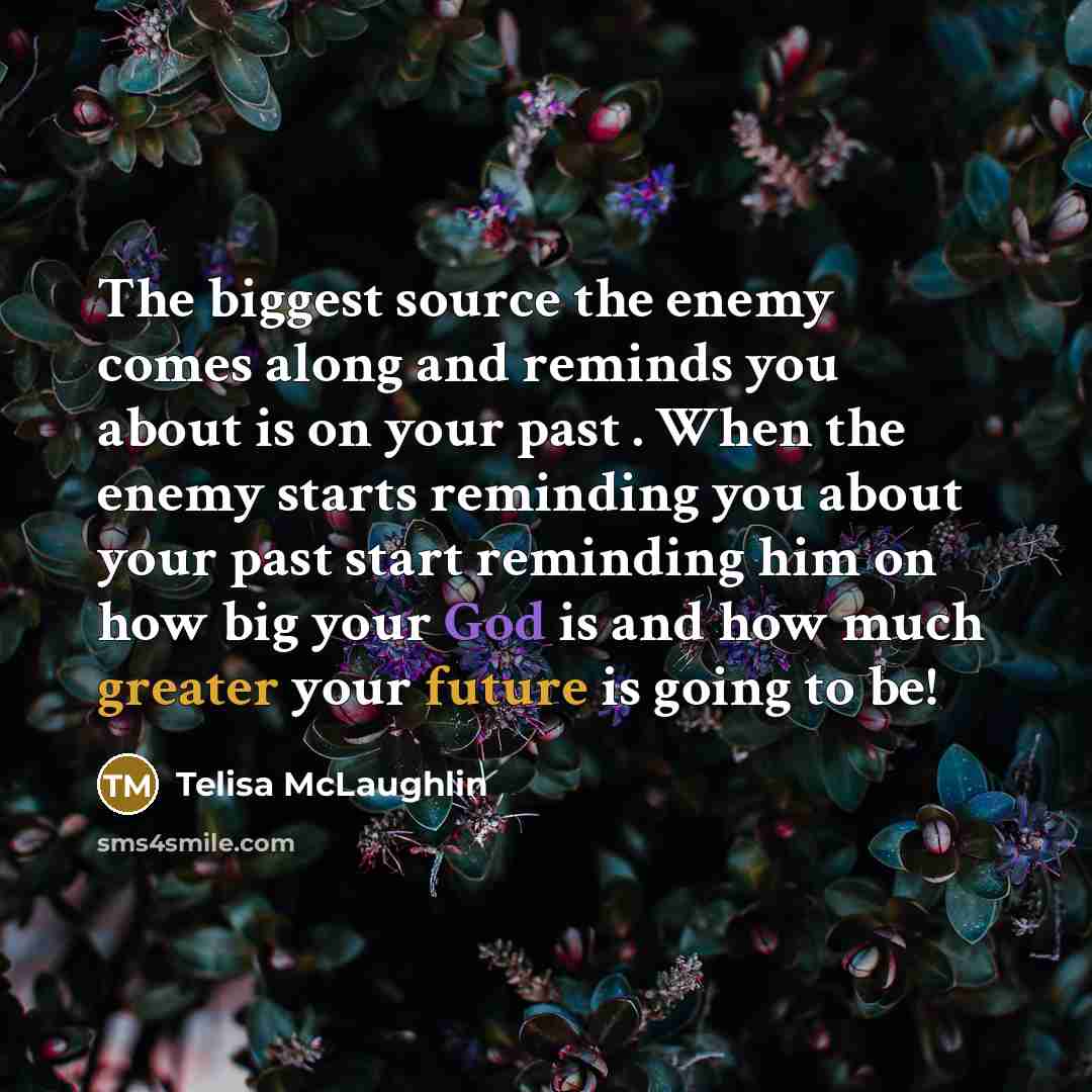 “The biggest source the enemy comes along and reminds you about is on your past . When the enemy starts reminding you about your past start reminding him on how big your God is and how much greater your future is going to be!” quote by Telisa McLaughlin