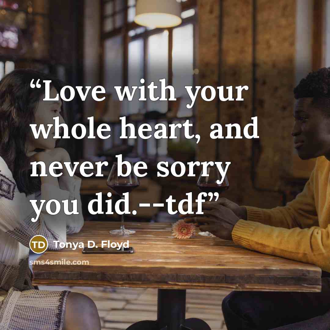 “Love with your whole heart, and never be sorry you did.--tdf” quote by Tonya D. Floyd