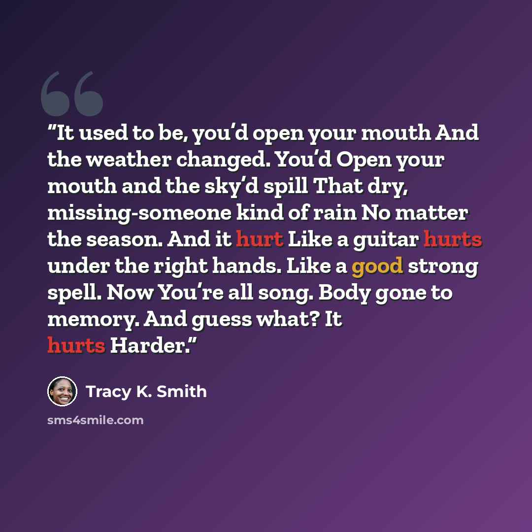 “It used to be, you’d open your mouth And the weather changed. You’d Open your mouth and the sky’d spill That dry, missing-someone kind of rain No matter the season. And it hurt Like a guitar hurts under the right hands. Like a good strong spell. Now You’re all song. Body gone to memory. And guess…” quote by Tracy K. Smith