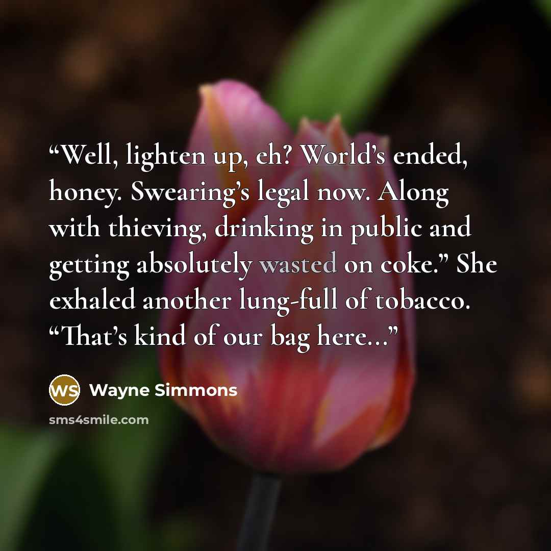 “Well, lighten up, eh? World’s ended, honey. Swearing’s legal now. Along with thieving, drinking in public and getting absolutely wasted on coke.” She exhaled another lung-full of tobacco. “That’s kind of our bag here...” quote by Wayne Simmons