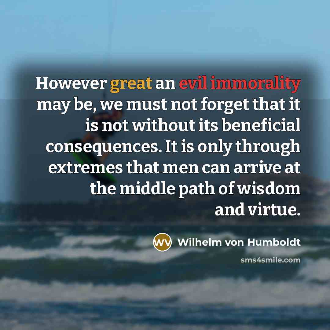 “However great an evil immorality may be, we must not forget that it is not without its beneficial consequences. It is only through extremes that men can arrive at the middle path of wisdom and virtue.” quote by Wilhelm von Humboldt