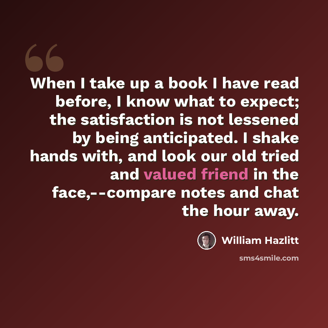 “When I take up a book I have read before, I know what to expect; the satisfaction is not lessened by being anticipated. I shake hands with, and look our old tried and valued friend in the face,--compare notes and chat the hour away.” quote by William Hazlitt