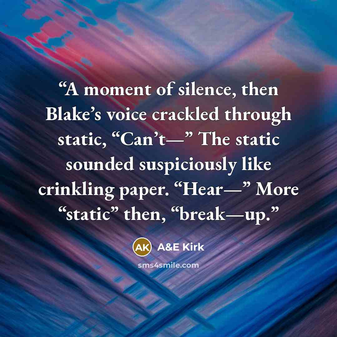 “A moment of silence, then Blake’s voice crackled through static, “Can’t—” The static sounded suspiciously like crinkling paper. “Hear—” More “static” then, “break—up.” quote by A&E Kirk