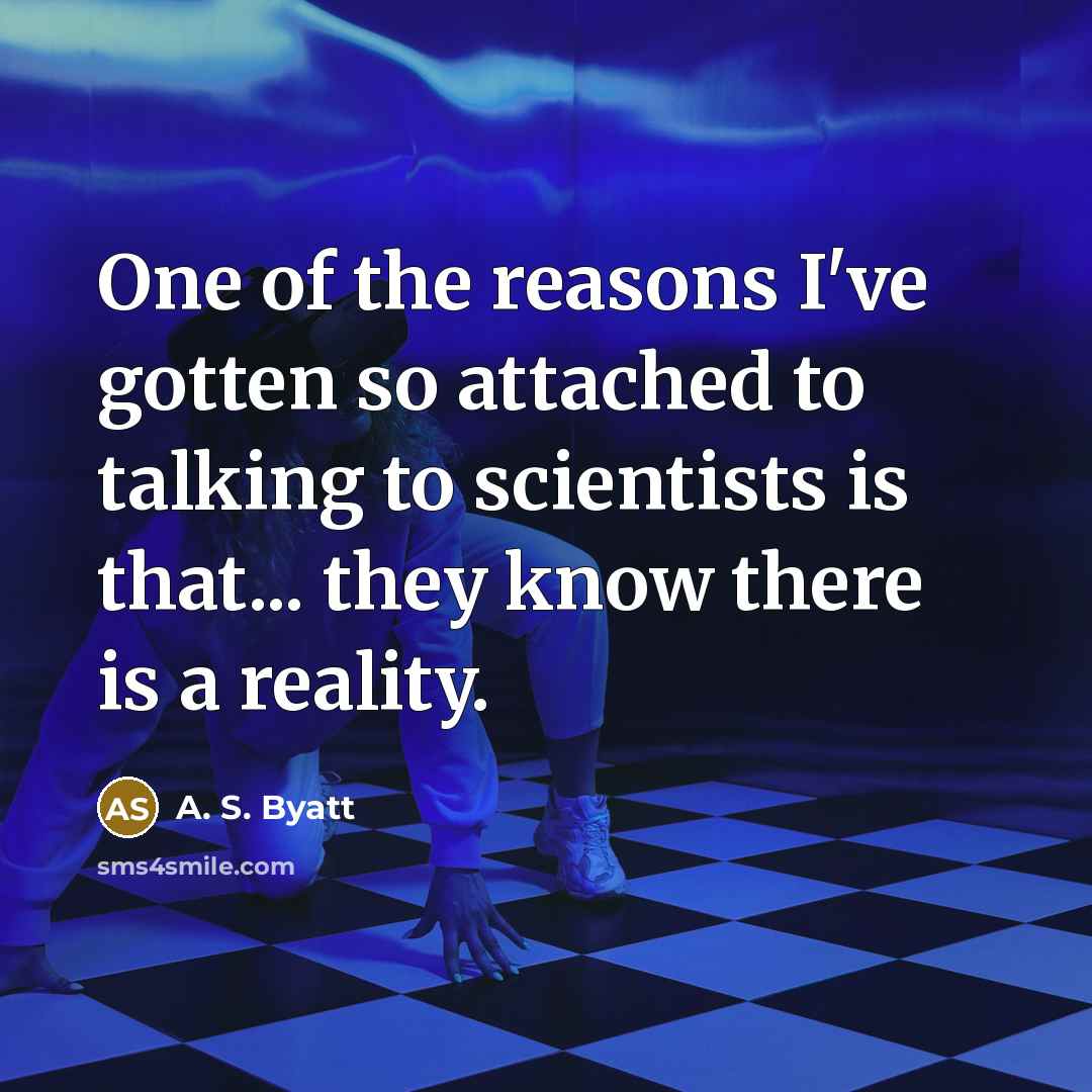 “One of the reasons I've gotten so attached to talking to scientists is that... they know there is a reality.” quote by A. S. Byatt