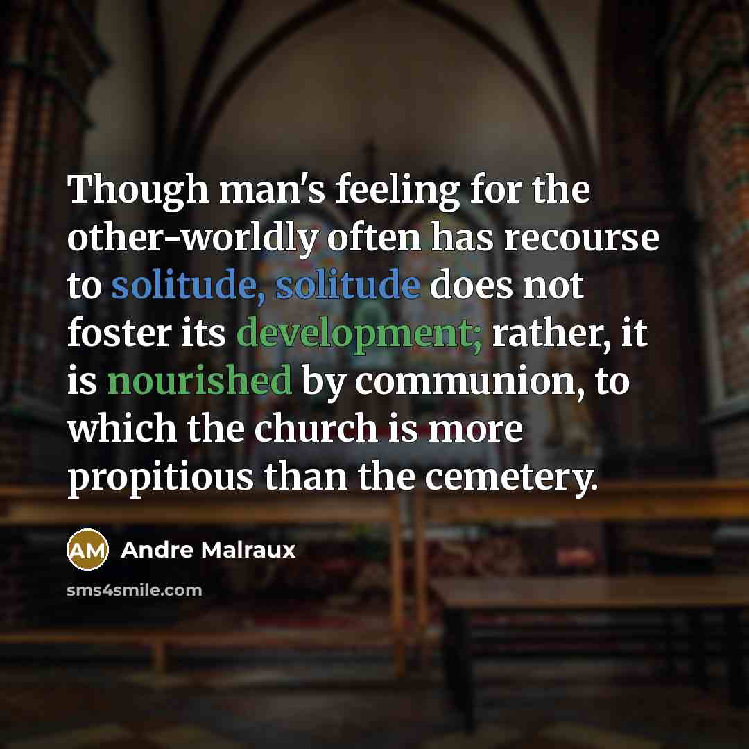 “Though man's feeling for the other-worldly often has recourse to solitude, solitude does not foster its development; rather, it is nourished by communion, to which the church is more propitious than the cemetery.” quote by Andre Malraux