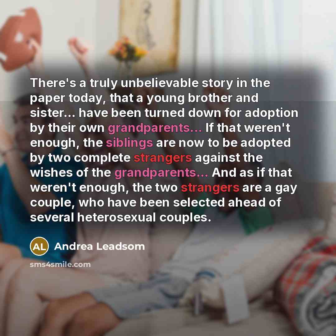 “There's a truly unbelievable story in the paper today, that a young brother and sister... have been turned down for adoption by their own grandparents... If that weren't enough, the siblings are now to be adopted by two complete strangers against the wishes of the grandparents... And as if that…” quote by Andrea Leadsom