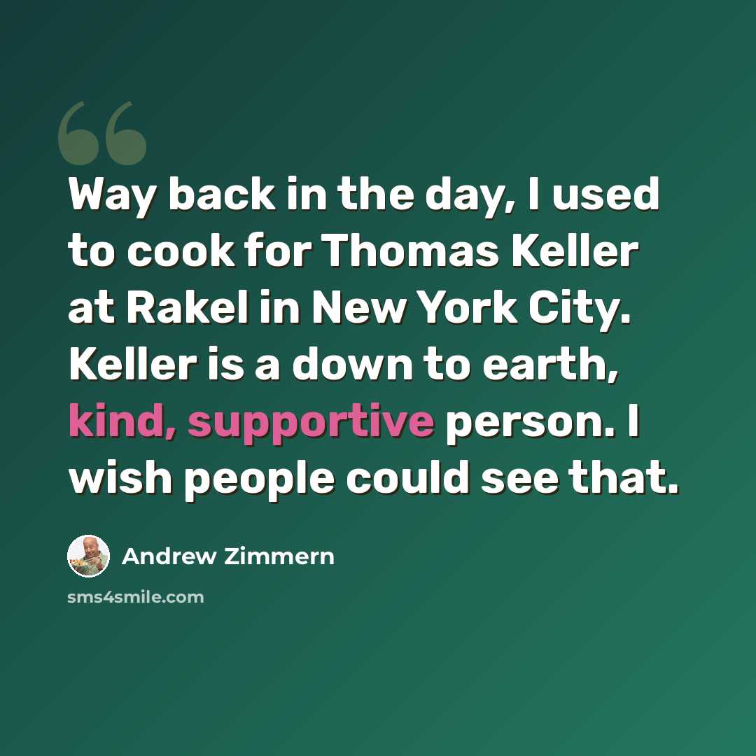 “Way back in the day, I used to cook for Thomas Keller at Rakel in New York City. Keller is a down to earth, kind, supportive person. I wish people could see that.” quote by Andrew Zimmern