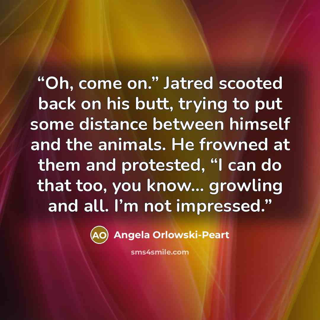 “Oh, come on.” Jatred scooted back on his butt, trying to put some distance between himself and the animals. He frowned at them and protested, “I can do that too, you know… growling and all. I’m not impressed.” quote by Angela Orlowski-Peart