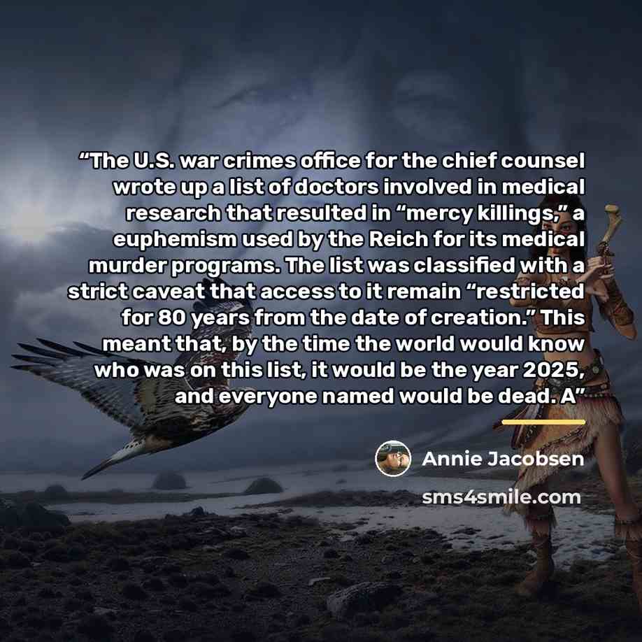 “The U.S. war crimes office for the chief counsel wrote up a list of doctors involved in medical research that resulted in “mercy killings,” a euphemism used by the Reich for its medical murder programs. The list was classified with a strict caveat that access to it remain “restricted for 80 years…” quote by Annie Jacobsen