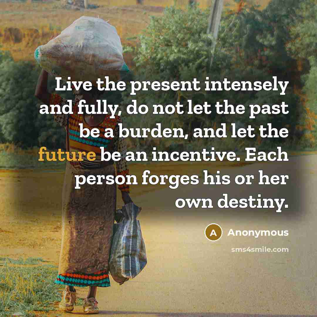 “Live the present intensely and fully, do not let the past be a burden, and let the future be an incentive. Each person forges his or her own destiny.” quote by Anonymous