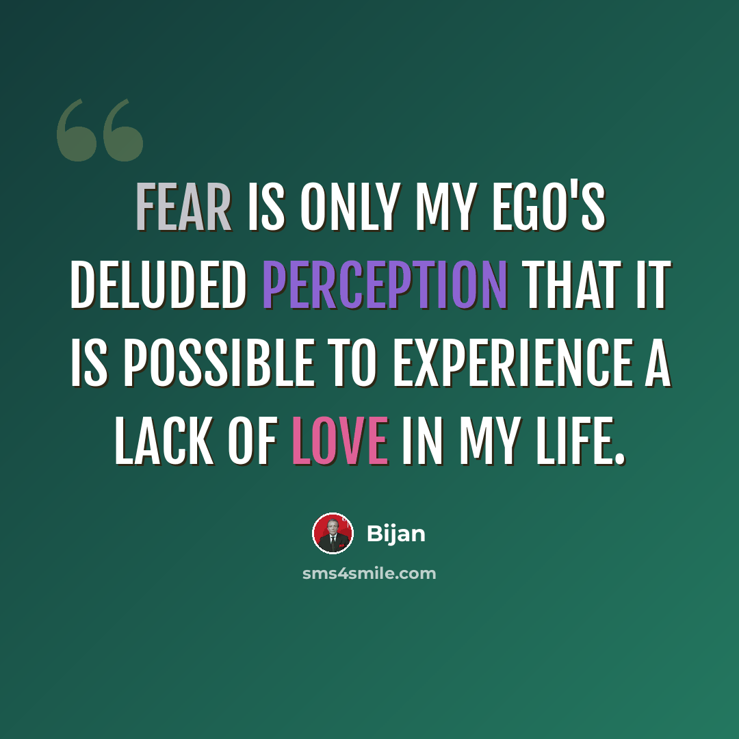 “Fear is only my ego's deluded perception that it is possible to experience a lack of love in my life.” quote by Bijan