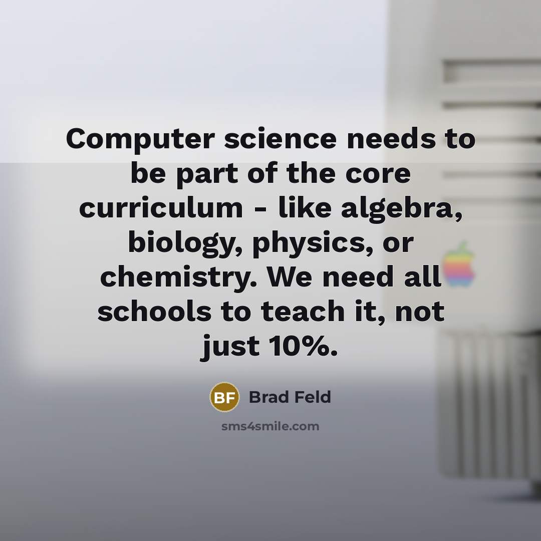 “Computer science needs to be part of the core curriculum - like algebra, biology, physics, or chemistry. We need all schools to teach it, not just 10%.” quote by Brad Feld